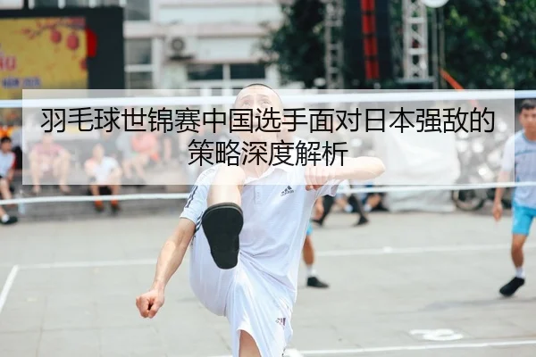 羽毛球世锦赛中国选手面对日本强敌的策略深度解析